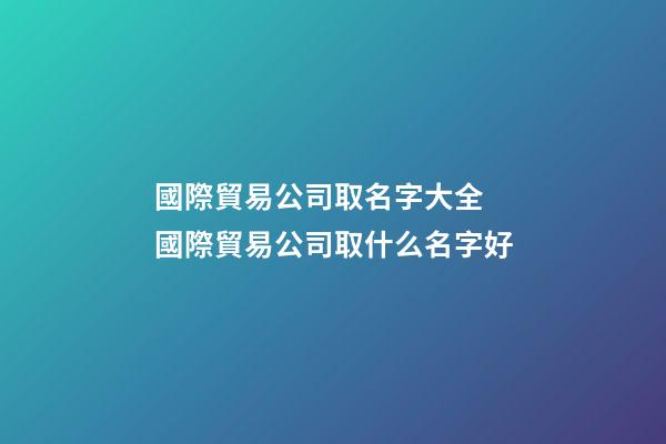 國際貿易公司取名字大全 國際貿易公司取什么名字好